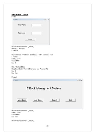 IMPLEMENTATION
Form1




Private Sub Command1_Click()
Dim a As Boolean
a = False

If (Text1.Text = "admin" And Text2.Text = "admin") Then
a = True
Form2.Show
Unload Me
End If

If (a = False) Then
MsgBox ("Enter Correct Username and Password")
End If
End Sub

Form2




Private Sub Command1_Click()
Form3.Show
Unload Me
End Sub

Private Sub Command2_Click()


                                              80
 