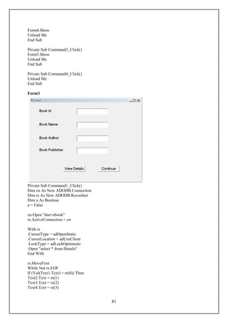 Form4.Show
Unload Me
End Sub

Private Sub Command3_Click()
Form5.Show
Unload Me
End Sub

Private Sub Command4_Click()
Unload Me
End Sub

Form3




Private Sub Command1_Click()
Dim cn As New ADODB.Connection
Dim rs As New ADODB.Recordset
Dim a As Boolean
a = False

cn.Open "dsn=ebook"
rs.ActiveConnection = cn

With rs
.CursorType = adOpenStatic
.CursorLocation = adUseClient
.LockType = adLockOptimistic
.Open "select * from Details"
End With

rs.MoveFirst
While Not rs.EOF
If (Val(Text1.Text) = rs(0)) Then
Text2.Text = rs(1)
Text3.Text = rs(2)
Text4.Text = rs(3)


                                    81
 
