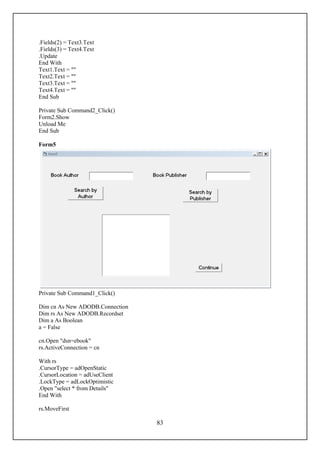 .Fields(2) = Text3.Text
.Fields(3) = Text4.Text
.Update
End With
Text1.Text = ""
Text2.Text = ""
Text3.Text = ""
Text4.Text = ""
End Sub

Private Sub Command2_Click()
Form2.Show
Unload Me
End Sub

Form5




Private Sub Command1_Click()

Dim cn As New ADODB.Connection
Dim rs As New ADODB.Recordset
Dim a As Boolean
a = False

cn.Open "dsn=ebook"
rs.ActiveConnection = cn

With rs
.CursorType = adOpenStatic
.CursorLocation = adUseClient
.LockType = adLockOptimistic
.Open "select * from Details"
End With

rs.MoveFirst

                                 83
 