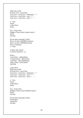 While Not rs.EOF
If (Text1.Text = rs(2)) Then
Text3.Text = Text3.Text + Str$(rs(0)) + ", "
Text3.Text = Text3.Text + rs(1) + ", "
Text3.Text = Text3.Text + rs(3) + ". "

a = True
End If
rs.MoveNext
Wend

If (a = False) Then
MsgBox ("Enter correct Author Name")
End If
End Sub

Private Sub Command2_Click()
Dim cn As New ADODB.Connection
Dim rs As New ADODB.Recordset
Dim a As Boolean
a = False

cn.Open "dsn=ebook"
rs.ActiveConnection = cn

With rs
.CursorType = adOpenStatic
.CursorLocation = adUseClient
.LockType = adLockOptimistic
.Open "select * from Details"
End With

rs.MoveFirst
While Not rs.EOF
If (Text2.Text = rs(3)) Then
Text3.Text = Text3.Text + Str$(rs(0)) + ", "
Text3.Text = Text3.Text + rs(1) + ", "
Text3.Text = Text3.Text + rs(2) + ". "

a = True
End If
rs.MoveNext
Wend

If (a = False) Then
MsgBox ("Enter correct Publisher Name")
End If
End Sub

Private Sub Command3_Click()
Form2.Show
Unload Me
End Sub



                                               84
 