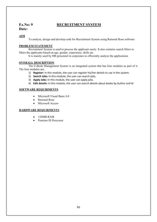 Ex.No: 9                          RECRUITMENT SYSTEM
Date:
AIM
        To analyze, design and develop code for Recruitment System using Rational Rose software

PROBLEM STATEMENT
          Recruitment System is used to process the applicant easily. It also contains search filters to
filters the applicants based on age, gender, experience, skills etc.
          It is mainly used by HR personnel in corporates to efficiently analyze the applications

OVERALL DESCRIPTION
       The E-Book Management System is an integrated system that has four modules as part of it.
The four modules are,
       1) Register: In this module, the user can register his/her details to use in the system.
       2) Search Jobs: In this module, the user can search jobs.
       3) Apply Jobs: In this module, the user can apply jobs.
       4) Edit details: In this module, the user can search details about books by Author and Id

SOFTWARE REQUIRMENTS

                Microsoft Visual Basic 6.0
                Rational Rose
                Microsoft Access

HARDWARE REQUIRMENTS

                128MB RAM
                Pentium III Processor




                                                    86
 