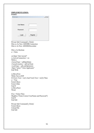 IMPLEMENTATION:
Form1:




Private Sub Command1_Click()
Dim cn As New ADODB.Connection
Dim rs As New ADODB.Recordset

Dim a As Boolean
a = False

cn.Open "dsn=recruit"
rs.ActiveConnection = cn
With rs
.CursorType = adOpenStatic
.CursorLocation = adUseClient
.LockType = adLockOptimistic
.Open "select * from Applicants"
End With

rs.MoveFirst
While Not rs.EOF
If (Text1.Text = rs(1) And Text2.Text = rs(2)) Then
a = True
Form3.Show
Form1.Hide
End If
rs.MoveNext
Wend

If (a = False) Then
MsgBox ("Enter Correct UserName and Password")
End If
End Sub

Private Sub Command2_Click()
Form2.Show
Unload Me
End Sub




                                                91
 