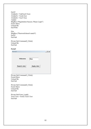 End If
.Fields(4) = Val(Text5.Text)
.Fields(5) = Text6.Text
.Fields(6) = Text7.Text
.Update
MsgBox ("Registration Success. Please Login")
Form1.Show
Unload Me
End With

Else
MsgBox ("Password doesn't match")
End If
End Sub

Private Sub Command2_Click()
Unload Me
End Sub

Form3




Private Sub Command1_Click()
Form4.Show
Unload Me
End Sub

Private Sub Command2_Click()
Form5.Show
Unload Me
End Sub

Private Sub Form_Load()
Text1.Text = Form1.Text1.Text
End Sub




                                                93
 