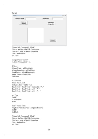Form4




Private Sub Command1_Click()
Dim cn As New ADODB.Connection
Dim rs As New ADODB.Recordset
Dim a As Boolean
a = False

cn.Open "dsn=recruit"
rs.ActiveConnection = cn

With rs
.CursorType = adOpenStatic
.CursorLocation = adUseClient
.LockType = adLockOptimistic
.Open "select * from Jobs"
End With

rs.MoveFirst
While Not rs.EOF
If (Text1.Text = rs(1)) Then
Text3.Text = Text3.Text + Str$(rs(0)) + ", "
Text3.Text = Text3.Text + rs(2) + ", "
Text3.Text = Text3.Text + rs(3) + ". "

a = True
End If
rs.MoveNext
Wend

If (a = False) Then
MsgBox ("Enter correct Company Name")
End If
End Sub

Private Sub Command2_Click()
Dim cn As New ADODB.Connection
Dim rs As New ADODB.Recordset
Dim a As Boolean
a = False

                                               94
 