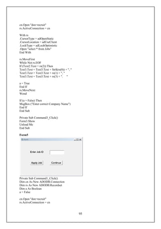 cn.Open "dsn=recruit"
rs.ActiveConnection = cn

With rs
.CursorType = adOpenStatic
.CursorLocation = adUseClient
.LockType = adLockOptimistic
.Open "select * from Jobs"
End With

rs.MoveFirst
While Not rs.EOF
If (Text2.Text = rs(2)) Then
Text3.Text = Text3.Text + Str$(rs(0)) + ", "
Text3.Text = Text3.Text + rs(1) + ", "
Text3.Text = Text3.Text + rs(3) + ". "

a = True
End If
rs.MoveNext
Wend

If (a = False) Then
MsgBox ("Enter correct Company Name")
End If
End Sub

Private Sub Command3_Click()
Form3.Show
Unload Me
End Sub

Form5




Private Sub Command1_Click()
Dim cn As New ADODB.Connection
Dim rs As New ADODB.Recordset
Dim a As Boolean
a = False

cn.Open "dsn=recruit"
rs.ActiveConnection = cn


                                               95
 