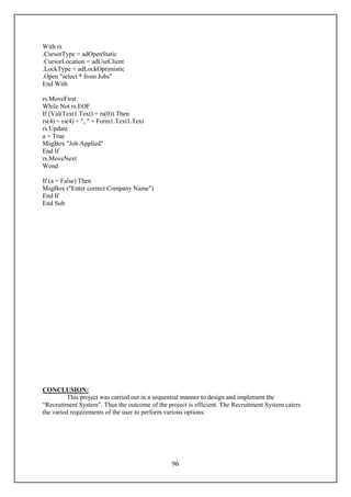 With rs
.CursorType = adOpenStatic
.CursorLocation = adUseClient
.LockType = adLockOptimistic
.Open "select * from Jobs"
End With

rs.MoveFirst
While Not rs.EOF
If (Val(Text1.Text) = rs(0)) Then
rs(4) = rs(4) + ", " + Form1.Text1.Text
rs.Update
a = True
MsgBox "Job Applied"
End If
rs.MoveNext
Wend

If (a = False) Then
MsgBox ("Enter correct Company Name")
End If
End Sub




CONCLUSION:
          This project was carried out in a sequential manner to design and implement the
“Recruitment System”. Thus the outcome of the project is efficient. The Recruitment System caters
the varied requirements of the user to perform various options.




                                                96
 