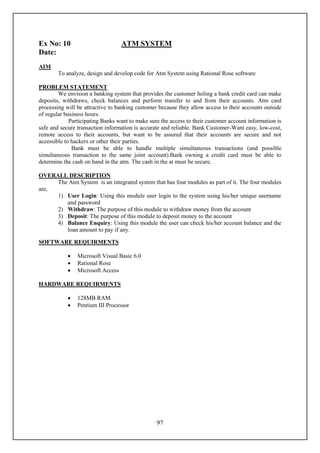 Ex No: 10                         ATM SYSTEM
Date:
AIM
        To analyze, design and develop code for Atm System using Rational Rose software

PROBLEM STATEMENT
        We envision a banking system that provides the customer holing a bank credit card can make
deposits, withdraws, check balances and perform transfer to and from their accounts. Atm card
processing will be attractive to banking customer because they allow access to their accounts outside
of regular business hours.
             Participating Banks want to make sure the access to their customer account information is
safe and secure transaction information is accurate and reliable. Bank Customer-Want easy, low-cost,
remote access to their accounts, but want to be assured that their accounts are secure and not
accessible to hackers or other their parties.
              Bank must be able to handle multiple simultaneous transactions (and possible
simultaneous transaction to the same joint account).Bank owning a credit card must be able to
determine the cash on hand in the atm. The cash in the at must be secure.

OVERALL DESCRIPTION
     The Atm System is an integrated system that has four modules as part of it. The four modules
are,
     1) User Login: Using this module user login to the system using his/her unique username
        and password
     2) Withdraw: The purpose of this module to withdraw money from the account
     3) Deposit: The purpose of this module to deposit money to the account
     4) Balance Enquiry: Using this module the user can check his/her account balance and the
        loan amount to pay if any.

SOFTWARE REQUIRMENTS

               Microsoft Visual Basic 6.0
               Rational Rose
               Microsoft Access

HARDWARE REQUIRMENTS

               128MB RAM
               Pentium III Processor




                                                 97
 