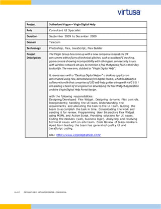 10 of17 COPYRIGHT ©2015 VIRTUSACORPORATION | CONFIDENTIAL
Project SutherlandVogue – VirginDigital Help
Role Consultant UI Specialist
Duration September 2009 to December 2009
Domain Telecom
Technology Photoshop, Flex, JavaScript, Flex Builder
Project
Description
The Virgin Group hascomeup with a new company to assisttheUK
consumerswith a flurry of technical glitches, such assudden PCcrashing,
gameconsoleshowing incompatibility with othergear,connectivity issues
with wireless networksetups,to mention a few thatpeopleface in their day
to day life. The new arm, dubbed as"Virgin Digital Help”.
It servesusers with a “Desktop Digital Helper” a desktop application
constructed using Flex,denoted asa freedigital toolkit, which is actually a
softwarebundlethatcomprisesof 100 self-help guidesalong with AVG 9.0. I
amleading a teamof UI engineersin developing theFlex Widget application
and the Virgin Digital Help Portaldesign.
with the following responsibilities:
Designing/Developed Flex Widget. Designing dynamic Flex controls.
Independently handling the UI team. Understanding the
requirements and allocating the task to the UI team. Guiding the
team to accomplish the task in time. Consolidating the work and
sending it for review. Programming User Interactive Flex Widget
using MXML and Action Script. Providing solutions for UI issues.
Coding the modules (web, business logic). Analyzing and resolving
technical issues with on-site team. Code Review of team members.
Apart from leading the team has generated quality UI and
JavaScript coding.
URL: http://www.virgindigitalhelp.com/
 