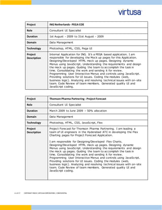 11 of17 COPYRIGHT ©2015 VIRTUSACORPORATION | CONFIDENTIAL
Project ING Netherlands - PEGA COE
Role Consultant UI Specialist
Duration 1st August - 2009 to 31st August - 2009
Domain Data Management
Technology Photoshop, HTML, CSS, Pega UI
Project
Description
Internal Application for ING. It’s a PEGA based application. I am
responsible for developing the Mock up pages for this Application.
Designing/Developed HTML mock up pages. Designing dynamic
Menus using JavaScript. Understanding the requirements and design
the mock up pages. Guiding the team to accomplish the task in
time. Consolidating the work and sending it for review.
Programming User Interactive Menus and controls using JavaScript.
Providing solutions for UI issues. Coding the modules (web,
business logic). Analyzing and resolving technical issues with on-site
team. Code Review of team members. Generated quality UI and
JavaScript coding.
Project Thomson Pharma Partnering- Project Forecast
Role Consultant UI Specialist
Duration March 2009 to June 2009 – 50% allocation
Domain Data Management
Technology Photoshop, HTML, CSS, JavaScript, Flex
Project
Description
Project Forecast for Thomson Pharma Partnering. I am leading a
team of UI engineers in the Hyderabad ATC in developing the Flex
Charting pages for Project Forecast Application.
I am responsible for Designing/Developed Flex Charts.
Designing/Developed HTML mock up pages. Designing dynamic
Menus using JavaScript. Understanding the requirements and design
the mock up pages. Guiding the team to accomplish the task in
time. Consolidating the work and sending it for review.
Programming User Interactive Menus and controls using JavaScript.
Providing solutions for UI issues. Coding the modules (web,
business logic). Analyzing and resolving technical issues with on-site
team. Code Review of team members. Generated quality UI and
JavaScript coding.
 