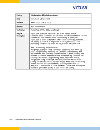 12 of17 COPYRIGHT ©2015 VIRTUSACORPORATION | CONFIDENTIAL
Project Collaboration- BT CollabAgent.com
Role Consultant UI Specialist
Duration March 2009 to May 2009
Domain Data Management
Technology Photoshop, HTML, CSS, JavaScript
Project
Description
Agent.com of British Telecom— BT is the world's oldest
communications company, with a direct line of descent from the first
commercial telecommunications undertaking in the world.
Agent.com is online automation of BT’s call center requirements. I
am leading a team of UI engineers in the Hyderabad ATC in
developing the Mock up pages for 12 journeys of Agent.com.
With the following responsibilities:
Designing/Developed Web templates. Designing Html mock up
page. Independently handling the UI team. Understanding the
requirements and allocating the task to the UI team. Guiding the
team to accomplish the task in time. Consolidating the work and
sending it for review. Programming User Interactive Menus,
Navigations using JavaScript. Providing solutions for UI issues.
Coding the modules (web, business logic). Analyzing and resolving
technical issues with on-site team. Assisting Entry level UI
resources. Code Review of team members. Apart from leading the
team has generated quality UI and JavaScript coding.
 
