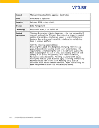 13 of17 COPYRIGHT ©2015 VIRTUSACORPORATION | CONFIDENTIAL
Project Thomson Innovation,Native Japanese - Construction
Role Consultant UI Specialist
Duration February 2009 to March 2009
Domain Data Management
Technology Photoshop, HTML, CSS, JavaScript
Project
Description
Thomson Innovation in Native Japanese — the new standard in IP
research and analysis. Thomson Innovation is a single, integrated
solution that combines intellectual property, scientific literature,
business data and news with analytic, collaboration and alerting
tools in a robust platform.
With the following responsibilities:
Designing/Developed Web templates. Designing Html mock up
page. Independently handling the UI team. Understanding the
requirements and allocating the task to the UI team. Guiding the
team to accomplish the task in time. Consolidating the work and
sending it for review. Programming User Interactive Menus,
Navigations using JavaScript. Providing solutions for UI issues.
Coding the modules (web, business logic). Analyzing and resolving
technical issues with on-site team. Assisting Entry level UI
resources. Code Review of team members. Apart from leading the
team has generated quality UI and JavaScript coding.
 