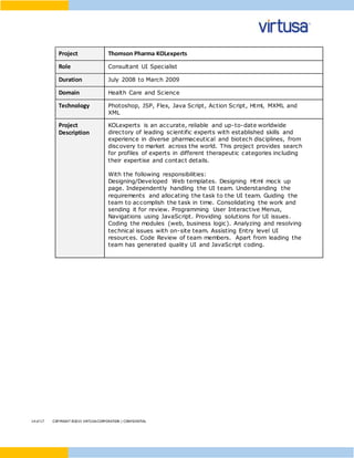 14 of17 COPYRIGHT ©2015 VIRTUSACORPORATION | CONFIDENTIAL
Project Thomson Pharma KOLexperts
Role Consultant UI Specialist
Duration July 2008 to March 2009
Domain Health Care and Science
Technology Photoshop, JSP, Flex, Java Script, Action Script, Html, MXML and
XML
Project
Description
KOLexperts is an accurate, reliable and up-to-date worldwide
directory of leading scientific experts with established skills and
experience in diverse pharmaceutical and biotech disciplines, from
discovery to market across the world. This project provides search
for profiles of experts in different therapeutic categories including
their expertise and contact details.
With the following responsibilities:
Designing/Developed Web templates. Designing Html mock up
page. Independently handling the UI team. Understanding the
requirements and allocating the task to the UI team. Guiding the
team to accomplish the task in time. Consolidating the work and
sending it for review. Programming User Interactive Menus,
Navigations using JavaScript. Providing solutions for UI issues.
Coding the modules (web, business logic). Analyzing and resolving
technical issues with on-site team. Assisting Entry level UI
resources. Code Review of team members. Apart from leading the
team has generated quality UI and JavaScript coding.
 