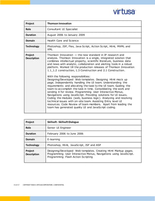 15 of17 COPYRIGHT ©2015 VIRTUSACORPORATION | CONFIDENTIAL
Project Thomson Innovation
Role Consultant UI Specialist
Duration August 2006 to January 2009
Domain Health Care and Science
Technology Photoshop, JSP, Flex, Java Script, Action Script, Html, MXML and
XML
Project
Description
Thomson Innovation — the new standard in IP research and
analysis. Thomson Innovation is a single, integrated solution that
combines intellectual property, scientific literature, business data
and news with analytic, collaboration and alerting tools in a robust
platform. Worked till the production releases of Thomson Innovation
1.1_1.2 construction, 1.3 Construction and 2.1 Construction.
With the following responsibilities:
Designing/Developed Web templates. Designing Html mock up
page. Independently handling the UI team. Understanding the
requirements and allocating the task to the UI team. Guiding the
team to accomplish the task in time. Consolidating the work and
sending it for review. Programming User Interactive Menus,
Navigations using JavaScript. Providing solutions for UI issues.
Coding the modules (web, business logic). Analyzing and resolving
technical issues with on-site team. Assisting Entry level UI
resources. Code Review of team members. Apart from leading the
team has generated quality UI and JavaScript coding.
Project Skillsoft- SkillsoftDialogue
Role Senior UI Engineer
Duration February 2006 to June 2006
Domain E-learning
Technology Photoshop, Html, JavaScript, JSF and ASP
Project
Description
Designing/Developed Web templates. Creating Html Markup pages.
Programming User Interactive Menus, Navigations using JavaScript.
Programming Flash Action Scripting
 
