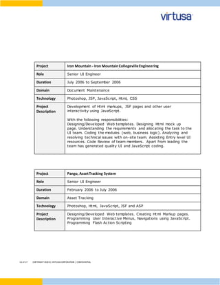 16 of17 COPYRIGHT ©2015 VIRTUSACORPORATION | CONFIDENTIAL
Project Iron Mountain - Iron MountainCollegevilleEngineering
Role Senior UI Engineer
Duration July 2006 to September 2006
Domain Document Maintenance
Technology Photoshop, JSP, JavaScript, Html, CSS
Project
Description
Development of Html markups, JSF pages and other user
interactivity using JavaScript.
With the following responsibilities:
Designing/Developed Web templates. Designing Html mock up
page. Understanding the requirements and allocating the task to the
UI team. Coding the modules (web, business logic). Analyzing and
resolving technical issues with on-site team. Assisting Entry level UI
resources. Code Review of team members. Apart from leading the
team has generated quality UI and JavaScript coding.
Project Pango, AssetTracking System
Role Senior UI Engineer
Duration February 2006 to July 2006
Domain Asset Tracking
Technology Photoshop, Html, JavaScript, JSF and ASP
Project
Description
Designing/Developed Web templates. Creating Html Markup pages.
Programming User Interactive Menus, Navigations using JavaScript.
Programming Flash Action Scripting
 