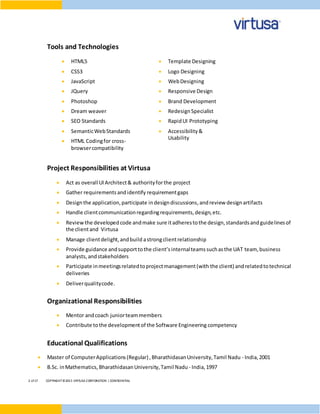2 of17 COPYRIGHT©2015 VIRTUSA CORPORATION | CONFIDENTIAL
Tools and Technologies
 HTML5
 CSS3
 JavaScript
 JQuery
 Photoshop
 Dream weaver
 SEO Standards
 SemanticWebStandards
 HTML Codingfor cross-
browsercompatibility
 Template Designing
 Logo Designing
 WebDesigning
 Responsive Design
 Brand Development
 RedesignSpecialist
 RapidUI Prototyping
 Accessibility&
Usability
Project Responsibilities at Virtusa
 Act as overall UIArchitect& authorityforthe project
 Gather requirementsandidentify requirementgaps
 Designthe application,participate indesigndiscussions, andreview designartifacts
 Handle clientcommunicationregardingrequirements,design,etc.
 Reviewthe developedcode andmake sure itadherestothe design,standardsandguidelinesof
the clientand Virtusa
 Manage clientdelight,andbuild astrongclientrelationship
 Provide guidance andsupporttothe client’s internalteamssuchasthe UAT team, business
analysts,andstakeholders
 Participate inmeetingsrelatedtoprojectmanagement(with the client) andrelatedtotechnical
deliveries
 Deliverqualitycode.
Organizational Responsibilities
 Mentor andcoach juniorteammembers
 Contribute tothe developmentof the Software Engineering competency
Educational Qualifications
 Master of ComputerApplications(Regular) ,BharathidasanUniversity,Tamil Nadu - India,2001
 B.Sc. inMathematics, BharathidasanUniversity,Tamil Nadu - India,1997
 