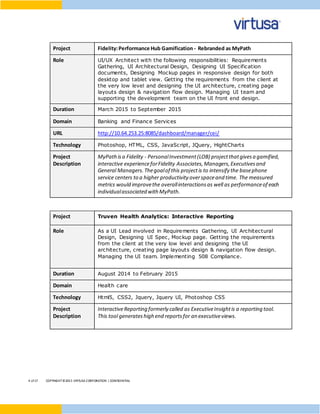 4 of17 COPYRIGHT©2015 VIRTUSA CORPORATION | CONFIDENTIAL
Project Fidelity:Performance Hub Gamification - Rebranded as MyPath
Role UI/UX Architect with the following responsibilities: Requirements
Gathering, UI Architectural Design, Designing UI Specification
documents, Designing Mockup pages in responsive design for both
desktop and tablet view. Getting the requirements from the client at
the very low level and designing the UI architecture, creating page
layouts design & navigation flow design. Managing UI team and
supporting the development team on the UI front end design.
Duration March 2015 to September 2015
Domain Banking and Finance Services
URL http://10.64.253.25:8085/dashboard/manager/cei/
Technology Photoshop, HTML, CSS, JavaScript, JQuery, HightCharts
Project
Description
MyPathisa Fidelity - PersonalInvestment(LOB) projectthatgivesa gamified,
interactive experienceforFidelity Associates,Managers,Executivesand
General Managers.Thegoalof this projectis to intensify the basephone
service centers to a higher productivity overspaceand time. The measured
metrics would improvethe overallinteractionsas well as performanceof each
individualassociated with MyPath.
Project Truven Health Analytics: Interactive Reporting
Role As a UI Lead involved in Requirements Gathering, UI Architectural
Design, Designing UI Spec, Mockup page. Getting the requirements
from the client at the very low level and designing the UI
architecture, creating page layouts design & navigation flow design.
Managing the UI team. Implementing 508 Compliance.
Duration August 2014 to February 2015
Domain Health care
Technology Html5, CSS2, Jquery, Jquery UI, Photoshop CS5
Project
Description
InteractiveReporting formerly called as ExecutiveInsightis a reporting tool.
This tool generateshigh end reportsfor an executiveviews.
 