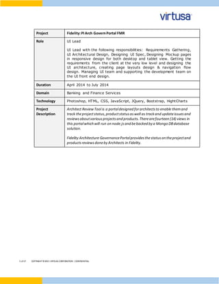 5 of17 COPYRIGHT©2015 VIRTUSA CORPORATION | CONFIDENTIAL
Project Fidelity:PIArch GovernPortal FMR
Role UI Lead
UI Lead with the following responsibilities: Requirements Gathering,
UI Architectural Design, Designing UI Spec, Designing Mockup pages
in responsive design for both desktop and tablet view. Getting the
requirements from the client at the very low level and designing the
UI architecture, creating page layouts design & navigation flow
design. Managing UI team and supporting the development team on
the UI front end design.
Duration April 2014 to July 2014
Domain Banking and Finance Services
Technology Photoshop, HTML, CSS, JavaScript, JQuery, Bootstrap, HightCharts
Project
Description
Architect Review Tool is a portaldesigned forarchitectsto enable themand
track theprojectstatus,productstatusaswell as trackand updateissuesand
reviewsaboutvariousprojectsand products.Therearefourteen (14) views in
this portalwhich will run on node.jsand bebacked by a Mongo DBdatabase
solution.
Fidelity Architecture GovernancePortalprovidesthestatuson theprojectand
productsreviewsdoneby Architects in Fidelity.
 