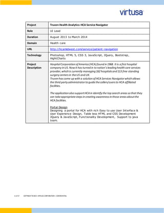 6 of17 COPYRIGHT©2015 VIRTUSA CORPORATION | CONFIDENTIAL
Project Truven Health Analytics:HCA Service Navigator
Role UI Lead
Duration August 2013 to March 2014
Domain Health care
URL http://hcamidwest.com/service/patient-navigation
Technology Photoshop, HTML 5, CSS 3, JavaScript, JQuery, Bootstrap,
HightCharts
Project
Description
HospitalCorporation of America (HCA) found in 1968. It is a first hospital
company in US.Now it has turned in to nation’sleading health care services
provider,which is currently managing 162 hospitalsand 113 free standing
surgery centersin theUS and UK.
Truven hascome up with a solution of HCA Services Navigatorwhich allows
the third partyadministratorto guidethecallers/usersto HCA affiliated
facilities.
The application also supportHCA in identify the top search areasso that they
can takeappropriatestepsin creating awarenessin those areasaboutthe
HCA facilities.
Portal Design
Designing a portal for HCA with rich Easy to use User Interface &
User Experience Design, Table less HTML and CSS Development
JQuery & JavaScript, Functionality Development, Support to java
team.
 