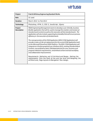 8 of17 COPYRIGHT©2015 VIRTUSA CORPORATION | CONFIDENTIAL
Project Pratt & WhitneyEngineeringStandard Works
Role UI Lead
Duration March 2012 to Feb 2013
Technology Photoshop, HTML 5, CSS 3, JavaScript, JQuery
Project
Description
P&W Engineering Managementwantsto develop a user-friendly,business
flexible application thatwill be used to managethecreation and revision of
standard workcontentaswell asthe execution of thatstandard work. The
application will also include supporting functionality thatwill ensureprocess
efficiency in theexecution of standard work.
The nextgeneration of the ESW Application (GEN 2 ESW Application) will
providea state-of-the-artreplacementforthecurrentESW Application built
on the MicrosoftSharePoint2010 Platform.TheGEN 2 ESW Application will
integratean intuitivegraphicaluser interface(GUI),existing Standard Work
Content,userproficiency data,ESWdependenciesforcross-businessand
programmilestonerequirements,streamlined contentand taskworkflow,
and collaboration improvements.
Requirements Gathering and UI Architectural Design, Getting the
requirements from the client at the very low level and designing the
architectural, Page layouts & Navigation flow design.
 