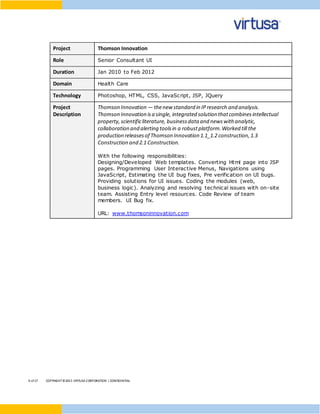 9 of17 COPYRIGHT©2015 VIRTUSA CORPORATION | CONFIDENTIAL
Project Thomson Innovation
Role Senior Consultant UI
Duration Jan 2010 to Feb 2012
Domain Health Care
Technology Photoshop, HTML, CSS, JavaScript, JSP, JQuery
Project
Description
Thomson Innovation — thenew standard in IPresearch and analysis.
Thomson Innovation isa single, integrated solution thatcombinesintellectual
property,scientificliterature, businessdata and newswith analytic,
collaboration and alerting toolsin a robustplatform.Worked till the
production releasesof Thomson Innovation 1.1_1.2 construction,1.3
Construction and 2.1 Construction.
With the following responsibilities:
Designing/Developed Web templates. Converting Html page into JSP
pages. Programming User Interactive Menus, Navigations using
JavaScript, Estimating the UI bug fixes, Pre verification on UI bugs.
Providing solutions for UI issues. Coding the modules (web,
business logic). Analyzing and resolving technical issues with on-site
team. Assisting Entry level resources. Code Review of team
members. UI Bug fix.
URL: www.thomsoninnovation.com
 