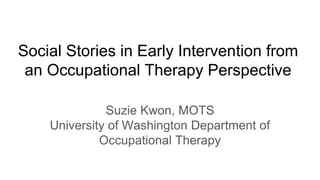 Social Stories in Early Intervention from
an Occupational Therapy Perspective
Suzie Kwon, MOTS
University of Washington Department of
Occupational Therapy
 