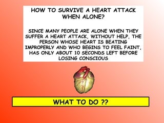 HOW TO SURVIVE A HEART ATTACK WHEN ALONE ? SINCE MANY PEOPLE ARE ALONE WHEN THEY SUFFER A HEART ATTACK, WITHOUT HELP, THE PERSON WHOSE HEART IS BEATING IMPROPERLY AND WHO BEGINS TO FEEL FAINT, HAS ONLY ABOUT 10 SECONDS LEFT BEFORE LOSING CONSCIOUS WHAT TO DO ?? 