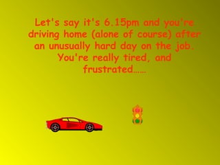 Let's say it's 6.15pm and you're
driving home (alone of course) after
 an unusually hard day on the job.
       You're really tired, and
            frustrated……
 