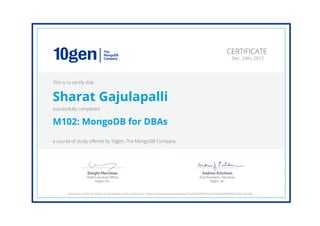 Andrew Erlichson
Vice President, Education
10gen, Inc.
Dwight Merriman
Chief Executive Ofﬁcer
10gen, Inc.
CERTIFICATE
Dec. 24th, 2012
This is to certify that
Sharat Gajulapalli
successfully completed
M102: MongoDB for DBAs
a course of study offered by 10gen, The MongoDB Company
Authenticity of this certificate can be verified at https://education.10gen.com/downloads/certificates/714296354e9f433ca76330e2829b0d05/Certificate.pdf
 