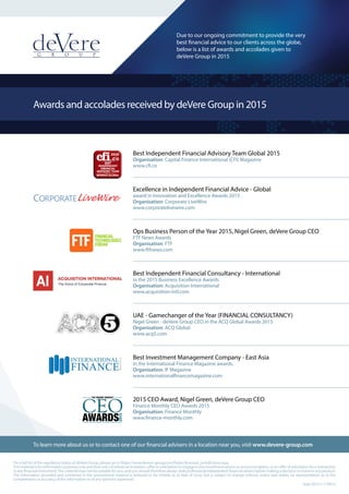 Awards and accolades received by deVere Group in 2015
Best Independent Financial Advisory Team Global 2015
Organisation: Capital Finance International (CFI) Magazine
www.cfi.co
Excellence in Independent Financial Advice - Global
award in Innovation and Excellence Awards 2015
Organisation: Corporate LiveWire
www.corporatelivewire.com
Ops Business Person of the Year 2015, Nigel Green, deVere Group CEO
FTF News Awards
Organisation: FTF
www.ftfnews.com
Best Independent Financial Consultancy - International
in the 2015 Business Excellence Awards
Organisation: Acquisition International
www.acquisition-intl.com
UAE - Gamechanger of the Year (FINANCIAL CONSULTANCY)
Nigel Green - deVere Group CEO in the ACQ Global Awards 2015
Organisation: ACQ Global
www.acq5.com
Best Investment Management Company - East Asia
in the International Finance Magazine awards.
Organisation: IF Magazine
www.internationalfinancemagazine.com
2015 CEO Award, Nigel Green, deVere Group CEO
Finance Monthly CEO Awards 2015
Organisation: Finance Monthly
www.finance-monthly.com
Sept 2015 // 110915
For a full list of the regulatory status of deVere Group, please go to https://www.devere-group.com/footer/licensed_jurisdictions.aspx
Thismaterialisforinformationpurposesonlyanddoesnotconstituteaninvitation,offerorsolicitationtoengageinanyinvestmentadviceorrecommendation,oranofferofsolicitationforatransaction
in any financial instrument.The material may not be suitable for you, and you should therefore always seek professional independent financial advice before making a decision to invest in any product.
The information provided and contained in this promotional material is believed to be reliable as at date of issue, but is subject to change without notice and makes no representation as to the
completeness or accuracy of the information or of any opinions expressed.
To learn more about us or to contact one of our financial advisers in a location near you, visit www.devere-group.com
Due to our ongoing commitment to provide the very
best financial advice to our clients across the globe,
below is a list of awards and accolades given to
deVere Group in 2015
 