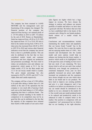 EXECUTIVE SUMMARY
Dear Shareholders,
The company has been renamed to AAND
MOTORS and the management style and
functioning of the company has changed. The
financial position of the company has
improved from having a net retained profit of
£ -157.96 million in 2014 to £207 .76 million
by the end of 2018. Return on Shareholders‟
funds has improved from -49.28 to 23.22, EPS
has improved from -33.72 to 32.83, PE ratio is
third in the market moving from -0.80 to 8.75,
share price has increased from £26.85 in 2014
to £287.29 in 2018 and various other financial
indicators reveal that the company has moved
from a slum to a profitable position. This can
only be attributed to the fact that we have
considered market trends and customer
preferences and have aligned our production
and promotion accordingly. We have tried to
reduce our production costs and enhance our
productivity which stands at 91.11 for the
Alpha model, 47.22 for the Beta model and
11.11 for our luxury model which is Lamda.
The gross margin percentage has also
increased to 20.97%, 29.95% and 24.97 % for
Alpha, Beta and Lamda respectively.
The company still has a loan of £ 284 million
to be paid after taking a further loan of £ 184
million at the start of the operations but the
company is very much able of paying it back
each year as the bank balance is £ 545 million
suggesting that there is sufficient funds . The
company‟s present standing in the market in
comparison to its competitors may not be as
good but this can be attributed to the fact that
the majority of the companies have released
their fourth or fifth models of cars and so their
sales figures are higher which has a huge
impact on revenue. We have chosen the
strategy to analyse and enhance our present
portfolio of models and believe we have done
a good job with that. We believe that now that
we have established faith in the hearts of the
customer and a liking for our brands products,
fourth release of a model would be
appropriate.
Conclusions and recommendations include
maintaining the market share and popularity
that our luxury brand “Lamda” has in the
market. We were the first to enter the market
and are enjoying market share of 1.94%. New
research and development into the Lamda
model and more options would help us
enhance our footing into the luxury market. A
positive which needs to be highlighted is that
in the past four years of trading we have never
had any stock of cars remaining. We have
always tried to sell our cars and it has worked
effectively even though our productivity is
sometimes hampered. Every year we have
gradually increased our prices and slightly
increased our production and the customers
have always bought out our cars which show
faith in our brand and in our products. We
have tried to improve our existing portfolio
and give it a total changeover and it has
worked so we believe an introduction of a new
city car model should be introduced in the
market as we see a demand in the market for
it. Our overall costs per model produced needs
to be reduced and productivity needs to be
enhanced in order to compete better in the
market. Our position in comparison with our
competitors‟ isn‟t pronounced but we believe
that we are heading in the right direction.
 