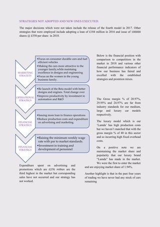 STRATEGIES NOT ADOPTED AND NEW ONES EXECUTED:
The major decisions which were not taken include the release of the fourth model in 2017. Other
strategies that were employed include adopting a loan of £184 million in 2016 and issue of 100000
shares @ £550 per share in 2018.
Below is the financial position with
comparison to competitiors in the
market in 2018 and various other
financial performance indicators of
how our business has faired and
excelled with the established
strategies and promtion mixes.
Expenditure spent on advertising and
promotions which are £276 million are the
third highest in the market but corresponding
sales have not occurred and our strategy has
not worked.
The Gross margin % of 20.97%,
29.95% and 24.97% are far from
industry standards for our medium,
large and luxury car models
respectively.
The luxury model which is our
„Lamda‟ has high production costs
but we haven‟t matched that with the
gross margin % of 40 in this sector
and so incurring high fixed overhead
costs.
On a positive note we are
maintaining the market share and
popularity that our luxury brand
“Lamda” has made in the market.
We were the first to enter the market
and are enjoying market share of 1.94%.
Another highlight is that in the past four years
of trading we have never had any stock of cars
remaining
MARKETING
STRATETY
•Focus on consumer durable cars and fuel
efficient vehicles
•Making the cars more attractive to the
younger family,while maintaing
excellence in designs and engineering
•Focus on the women in the young
business family.
OPERATIONAL
STRATEGY
•Re launch of the Beta model with better
designs and engines. Total change over
•Improve productivity by investment in
automation and R&D
FINANCIAL
STRATEGY
•Issuing more loan to finance operations
•Reduce production costs and expenditure
on advertising and marketing.
FINANCIAL
STRATEGY
•Raising the minimum weekly wage
rate with par to market standards.
•Investment in training and
development of personnel
 