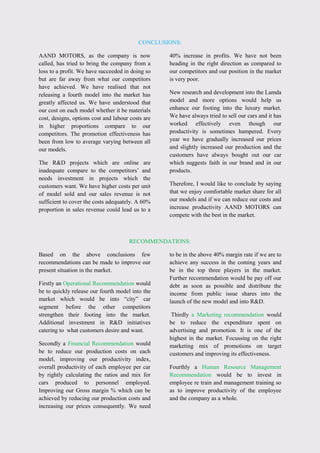 CONCLUSIONS:
AAND MOTORS, as the company is now
called, has tried to bring the company from a
loss to a profit. We have succeeded in doing so
but are far away from what our competitors
have achieved. We have realised that not
releasing a fourth model into the market has
greatly affected us. We have understood that
our cost on each model whether it be materials
cost, designs, options cost and labour costs are
in higher proportions compare to our
competitors. The promotion effectiveness has
been from low to average varying between all
our models.
The R&D projects which are online are
inadequate compare to the competitors‟ and
needs investment in projects which the
customers want. We have higher costs per unit
of model sold and our sales revenue is not
sufficient to cover the costs adequately. A 60%
proportion in sales revenue could lead us to a
40% increase in profits. We have not been
heading in the right direction as compared to
our competitors and our position in the market
is very poor.
New research and development into the Lamda
model and more options would help us
enhance our footing into the luxury market.
We have always tried to sell our cars and it has
worked effectively even though our
productivity is sometimes hampered. Every
year we have gradually increased our prices
and slightly increased our production and the
customers have always bought out our car
which suggests faith in our brand and in our
products.
Therefore, I would like to conclude by saying
that we enjoy comfortable market share for all
our models and if we can reduce our costs and
increase productivity AAND MOTORS can
compete with the best in the market.
RECOMMENDATIONS:
Based on the above conclusions few
recommendations can be made to improve our
present situation in the market.
Firstly an Operational Recommendation would
be to quickly release our fourth model into the
market which would be into “city” car
segment before the other competitors
strengthen their footing into the market.
Additional investment in R&D initiatives
catering to what customers desire and want.
Secondly a Financial Recommendation would
be to reduce our production costs on each
model, improving our productivity index,
overall productivity of each employee per car
by rightly calculating the ratios and mix for
cars produced to personnel employed.
Improving our Gross margin % which can be
achieved by reducing our production costs and
increasing our prices consequently. We need
to be in the above 40% margin rate if we are to
achieve any success in the coming years and
be in the top three players in the market.
Further recommendation would be pay off our
debt as soon as possible and distribute the
income from public issue shares into the
launch of the new model and into R&D.
Thirdly a Marketing recommendation would
be to reduce the expenditure spent on
advertising and promotion. It is one of the
highest in the market. Focussing on the right
marketing mix of promotions on target
customers and improving its effectiveness.
Fourthly a Human Resource Management
Recommendation would be to invest in
employee re train and management training so
as to improve productivity of the employee
and the company as a whole.
 