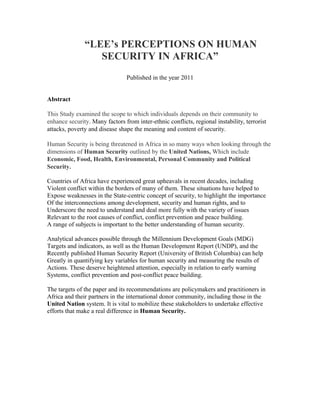 “LEE’s PERCEPTIONS ON HUMAN
SECURITY IN AFRICA”
Published in the year 2011
Abstract
This Study examined the scope to which individuals depends on their community to
enhance security. Many factors from inter-ethnic conflicts, regional instability, terrorist
attacks, poverty and disease shape the meaning and content of security.
Human Security is being threatened in Africa in so many ways when looking through the
dimensions of Human Security outlined by the United Nations, Which include
Economic, Food, Health, Environmental, Personal Community and Political
Security.
Countries of Africa have experienced great upheavals in recent decades, including
Violent conflict within the borders of many of them. These situations have helped to
Expose weaknesses in the State-centric concept of security, to highlight the importance
Of the interconnections among development, security and human rights, and to
Underscore the need to understand and deal more fully with the variety of issues
Relevant to the root causes of conflict, conflict prevention and peace building.
A range of subjects is important to the better understanding of human security.
Analytical advances possible through the Millennium Development Goals (MDG)
Targets and indicators, as well as the Human Development Report (UNDP), and the
Recently published Human Security Report (University of British Columbia) can help
Greatly in quantifying key variables for human security and measuring the results of
Actions. These deserve heightened attention, especially in relation to early warning
Systems, conflict prevention and post-conflict peace building.
The targets of the paper and its recommendations are policymakers and practitioners in
Africa and their partners in the international donor community, including those in the
United Nation system. It is vital to mobilize these stakeholders to undertake effective
efforts that make a real difference in Human Security.
 