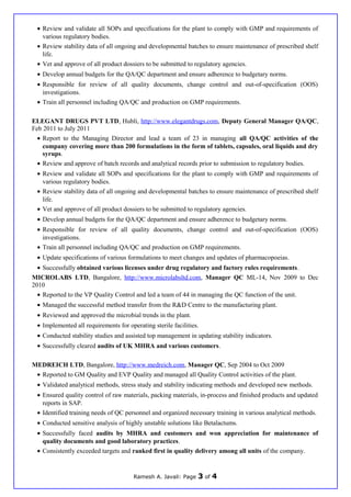 • Review and validate all SOPs and specifications for the plant to comply with GMP and requirements of
various regulatory bodies.
• Review stability data of all ongoing and developmental batches to ensure maintenance of prescribed shelf
life.
• Vet and approve of all product dossiers to be submitted to regulatory agencies.
• Develop annual budgets for the QA/QC department and ensure adherence to budgetary norms.
• Responsible for review of all quality documents, change control and out-of-specification (OOS)
investigations.
• Train all personnel including QA/QC and production on GMP requirements.
ELEGANT DRUGS PVT LTD, Hubli, http://www.elegantdrugs.com, Deputy General Manager QA/QC,
Feb 2011 to July 2011
• Report to the Managing Director and lead a team of 23 in managing all QA/QC activities of the
company covering more than 200 formulations in the form of tablets, capsules, oral liquids and dry
syrups.
• Review and approve of batch records and analytical records prior to submission to regulatory bodies.
• Review and validate all SOPs and specifications for the plant to comply with GMP and requirements of
various regulatory bodies.
• Review stability data of all ongoing and developmental batches to ensure maintenance of prescribed shelf
life.
• Vet and approve of all product dossiers to be submitted to regulatory agencies.
• Develop annual budgets for the QA/QC department and ensure adherence to budgetary norms.
• Responsible for review of all quality documents, change control and out-of-specification (OOS)
investigations.
• Train all personnel including QA/QC and production on GMP requirements.
• Update specifications of various formulations to meet changes and updates of pharmacopoeias.
• Successfully obtained various licenses under drug regulatory and factory rules requirements.
MICROLABS LTD, Bangalore, http://www.microlabsltd.com, Manager QC ML-14, Nov 2009 to Dec
2010
• Reported to the VP Quality Control and led a team of 44 in managing the QC function of the unit.
• Managed the successful method transfer from the R&D Centre to the manufacturing plant.
• Reviewed and approved the microbial trends in the plant.
• Implemented all requirements for operating sterile facilities.
• Conducted stability studies and assisted top management in updating stability indicators.
• Successfully cleared audits of UK MHRA and various customers.
MEDREICH LTD, Bangalore, http://www.medreich.com, Manager QC, Sep 2004 to Oct 2009
• Reported to GM Quality and EVP Quality and managed all Quality Control activities of the plant.
• Validated analytical methods, stress study and stability indicating methods and developed new methods.
• Ensured quality control of raw materials, packing materials, in-process and finished products and updated
reports in SAP.
• Identified training needs of QC personnel and organized necessary training in various analytical methods.
• Conducted sensitive analysis of highly unstable solutions like Betalactums.
• Successfully faced audits by MHRA and customers and won appreciation for maintenance of
quality documents and good laboratory practices.
• Consistently exceeded targets and ranked first in quality delivery among all units of the company.
Ramesh A. Javali: Page 3 of 4
 