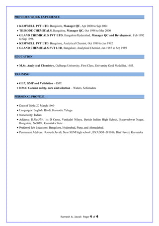 PREVIOUS WORK EXPERIENCE
• KEMWELL PVT LTD, Bangalore, Manager QC, Apr 2000 to Sep 2004
• TILRODE CHEMICALS, Bangalore, Manager QC, Oct 1998 to Mar 2000
• GLAND CHEMICALS PVT LTD, Bangalore/Hyderabad, Manager QC and Development, Feb 1992
to Sep 1998.
• KEMWELL PVT LTD, Bangalore, Analytical Chemist, Oct 1989 to Jan 1992
• GLAND CHEMICALS PVT LTD, Bangalore, Analytical Chemist, Jun 1987 to Sep 1989
EDUCATION
• M.Sc. Analytical Chemistry, Gulbarga University, First Class, University Gold Medallist, 1983.
TRAINING
• GLP, GMP and Validation – ISPE
• HPLC Column safety, care and selection – Waters, Schimadzu
PERSONAL PROFILE
• Date of Birth: 20 March 1960
• Languages: English, Hindi, Kannada, Telugu
• Nationality: Indian
• Address: D.No:57/4, Ist D Cross, Venkadri Nilaya, Beside Indian High School, Basaveshwar Nagar,
Bangalore, 560079 , Karnataka State
• Preferred Job Locations: Bangalore, Hyderabad, Pune, and Ahmedabad.
• Permanent Address: Ramesh.Javali, Near SJJM high school , BYADGI -581106, Dist Haveri, Karnataka
Ramesh A. Javali: Page 4 of 4
 