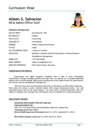 Curriculum Vitae
Aileen S. Salvacion HR & Admin/Office Staff Page | 1
Aileen S. Salvacion
HR & Admin/Office Staff
PERSONAL INFORMATION
DATE OF BIRTH : November 06, 1991
NATIONALITY : Filipino
VISA STATUS : Tourist Visa
AVAILABILITY : Immediately
ADDRESS : Dubai, United Arab Emirates
STATUS : Single
NO. OF WORKING YEARS : 4 years & 7 months
EDUCATION : Bachelor in Business Administration Major in Human Resource
Development Management
MOBILE NO. : +971 553144644
EMAIL ADDRESS : aileen_acres@yahoo.com
AREAS OF EXPERIENCE : HR & Admin Duties, Secretary
CAREER OBJECTIVE/PROFILE
Experienced and highly energetic candidate who is able to drive profitability
improvement through strategic growths and right now I’m looking for a suitable leadership
position with a market leading, high-growth company that offers opportunities for advancement
into human resource development management.
With over four years of professional experience in HR industry as HR & Admin Supervisor.
Well known for being a career oriented person with strong interpersonal skills. I am well
motivated person and can do multi-tasking. I can work with a minimal supervision and I am
willing to undergo such training's that will enhance more my abilities for my personal growth.
EMPLOYMENT HISTORY
PHILIPPINE INVESTEMENT TWO (SPV-AMC) INC.
CQM MANAGEMENT INC.
Unit 1615-1616 Ayala Tower & Exchange Plaza Ayala Ave., Makati City
“Employee of the Year-2014”
HR and ADMIN Supervisor (Promoted) (March 12, 2014 - September 12, 2016)
HR & Admin Assistant (September 12, 2014 –March 12, 2014)
 