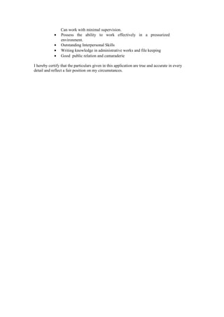 Can work with minimal supervision.
• Possess the ability to work effectively in a pressurized
environment.
• Outstanding Interpersonal Skills
• Writing knowledge in administrative works and file keeping
• Good public relation and camaraderie
I hereby certify that the particulars given in this application are true and accurate in every
detail and reflect a fair position on my circumstances.
 