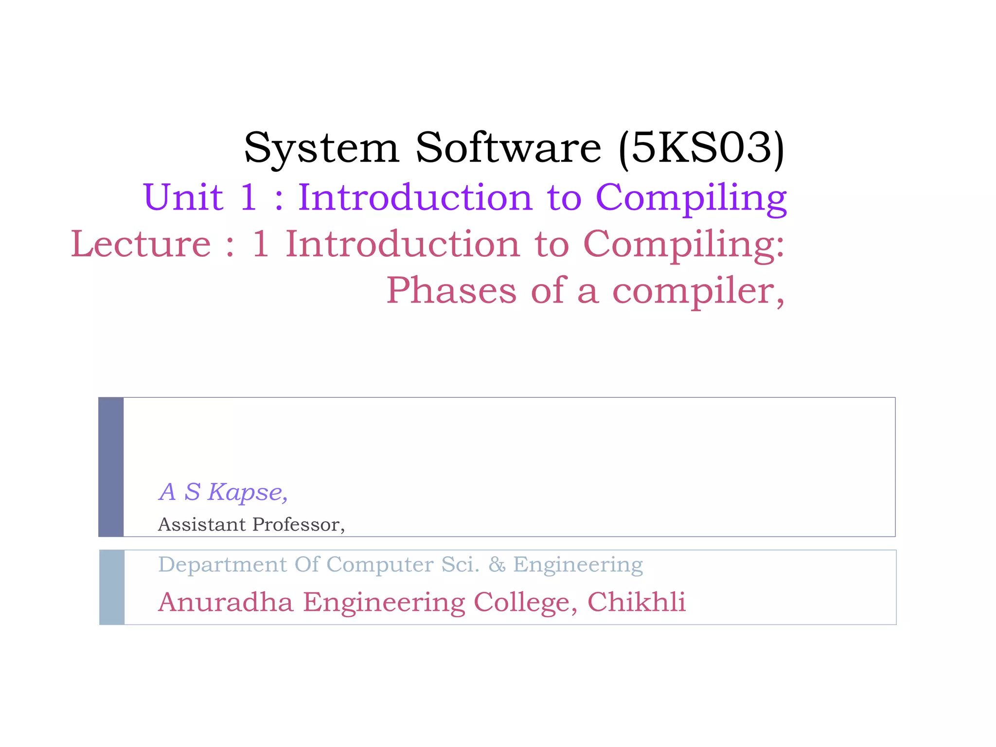 System Software (5KS03)
Unit 1 : Introduction to Compiling
Lecture : 1 Introduction to Compiling:
Phases of a compiler,
A S Kapse,
Assistant Professor,
Department Of Computer Sci. & Engineering
Anuradha Engineering College, Chikhli
 