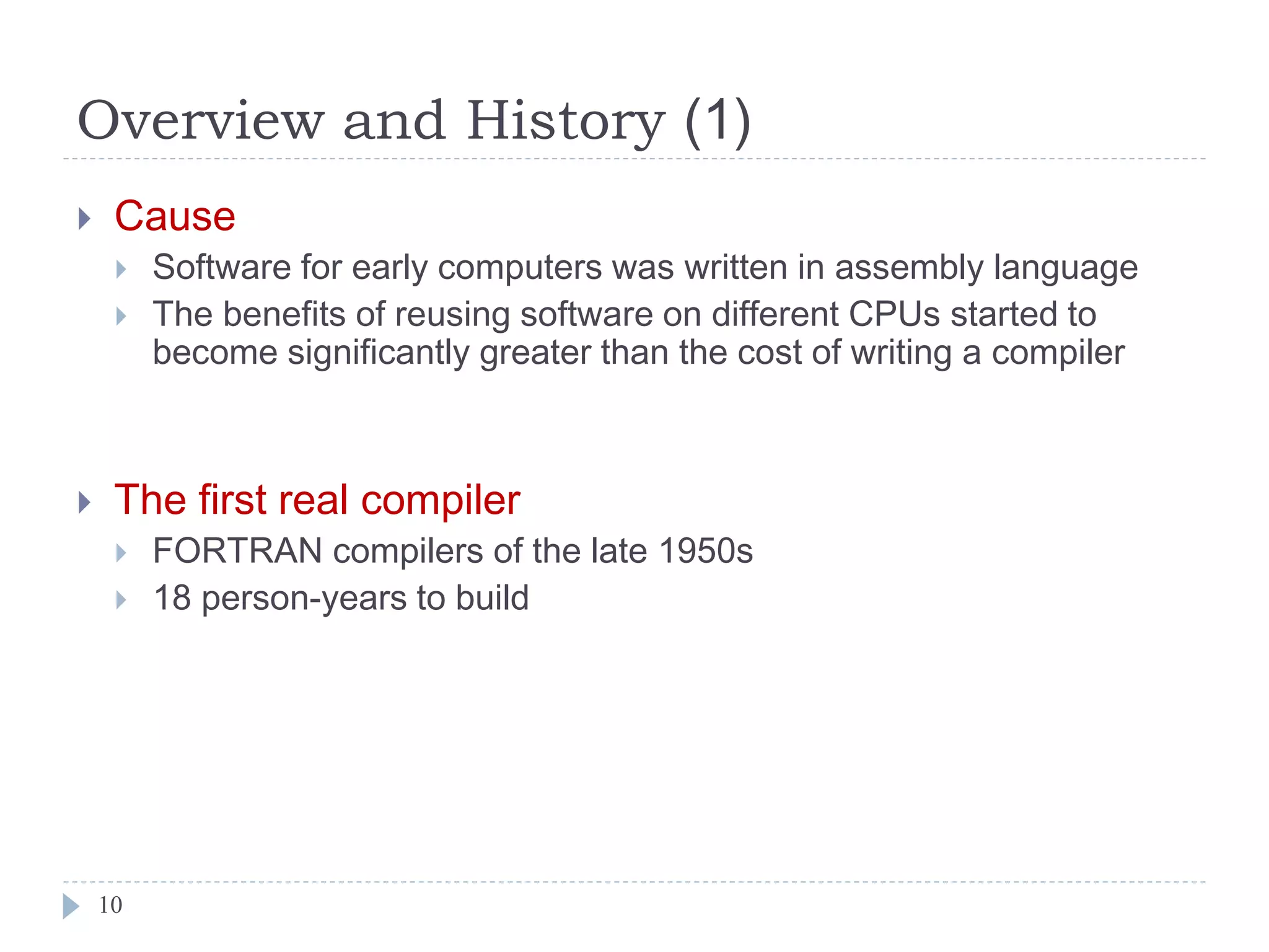 Overview and History (1)
 Cause
 Software for early computers was written in assembly language
 The benefits of reusing software on different CPUs started to
become significantly greater than the cost of writing a compiler
 The first real compiler
 FORTRAN compilers of the late 1950s
 18 person-years to build
10
 