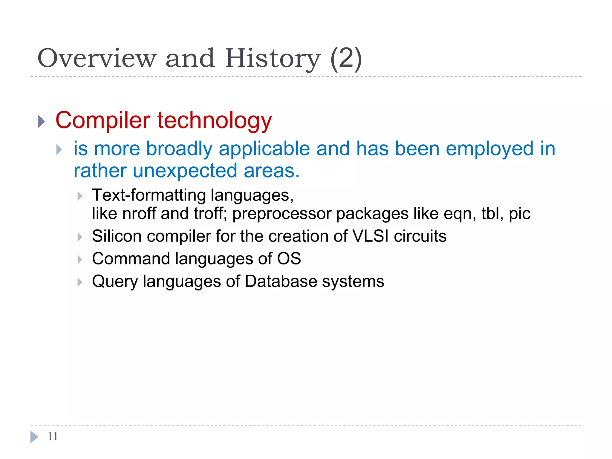 Overview and History (2)
11
 Compiler technology
 is more broadly applicable and has been employed in
rather unexpected areas.
 Text-formatting languages,
like nroff and troff; preprocessor packages like eqn, tbl, pic
 Silicon compiler for the creation of VLSI circuits
 Command languages of OS
 Query languages of Database systems
 