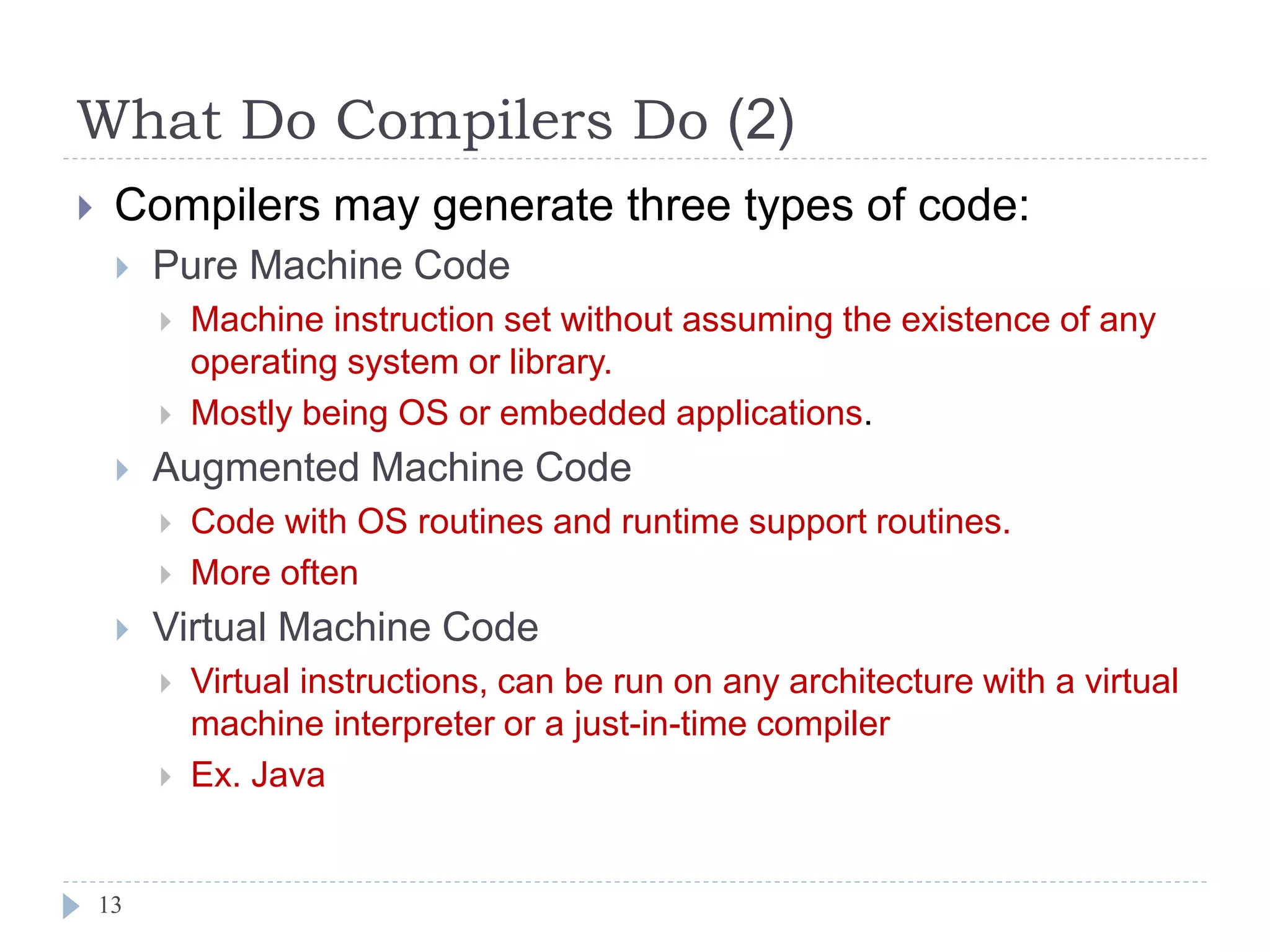 What Do Compilers Do (2)
 Compilers may generate three types of code:
 Pure Machine Code
 Machine instruction set without assuming the existence of any
operating system or library.
 Mostly being OS or embedded applications.
 Augmented Machine Code
 Code with OS routines and runtime support routines.
 More often
 Virtual Machine Code
 Virtual instructions, can be run on any architecture with a virtual
machine interpreter or a just-in-time compiler
 Ex. Java
13
 