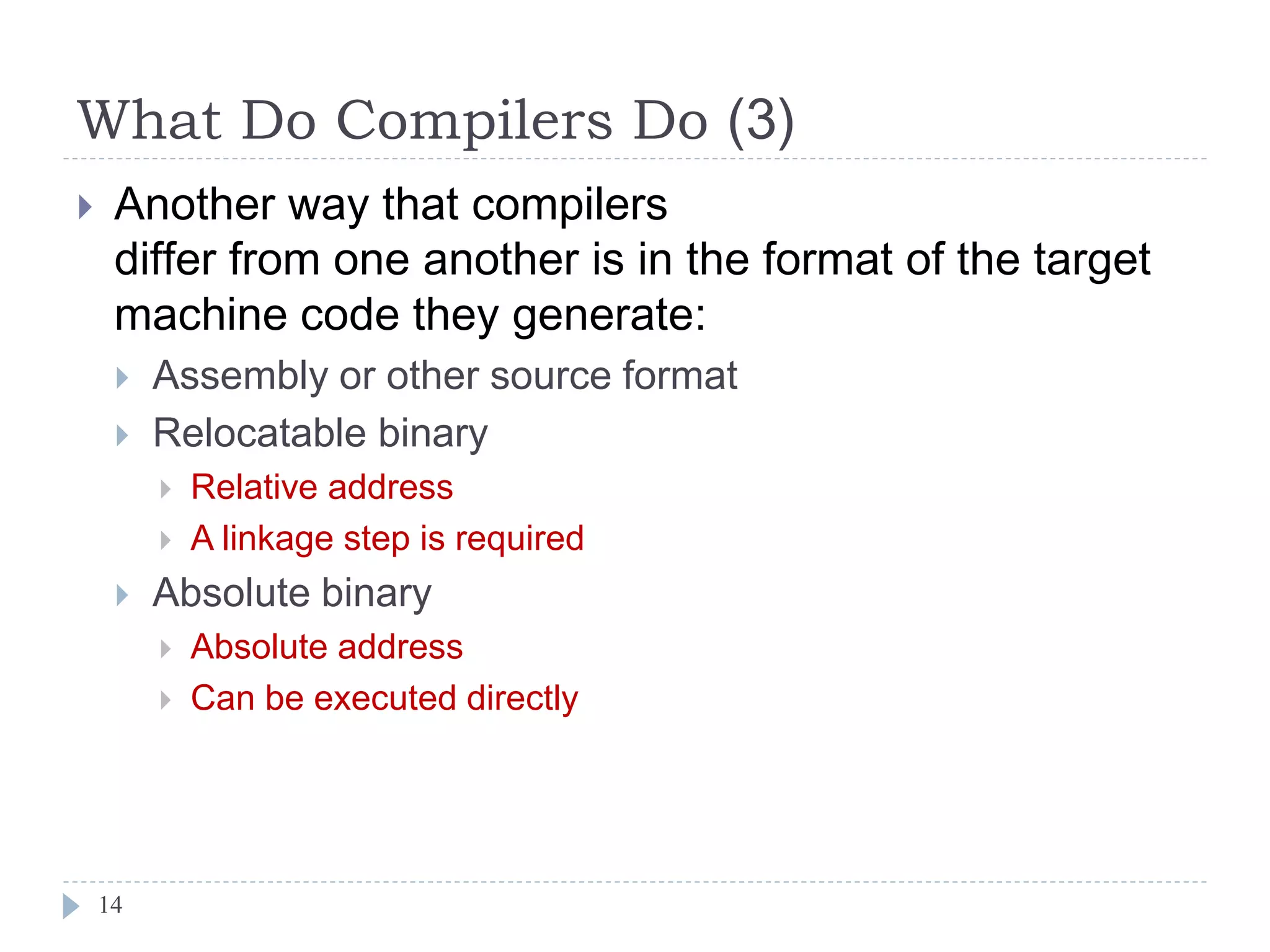 What Do Compilers Do (3)
 Another way that compilers
differ from one another is in the format of the target
machine code they generate:
 Assembly or other source format
 Relocatable binary
 Relative address
 A linkage step is required
 Absolute binary
 Absolute address
 Can be executed directly
14
 