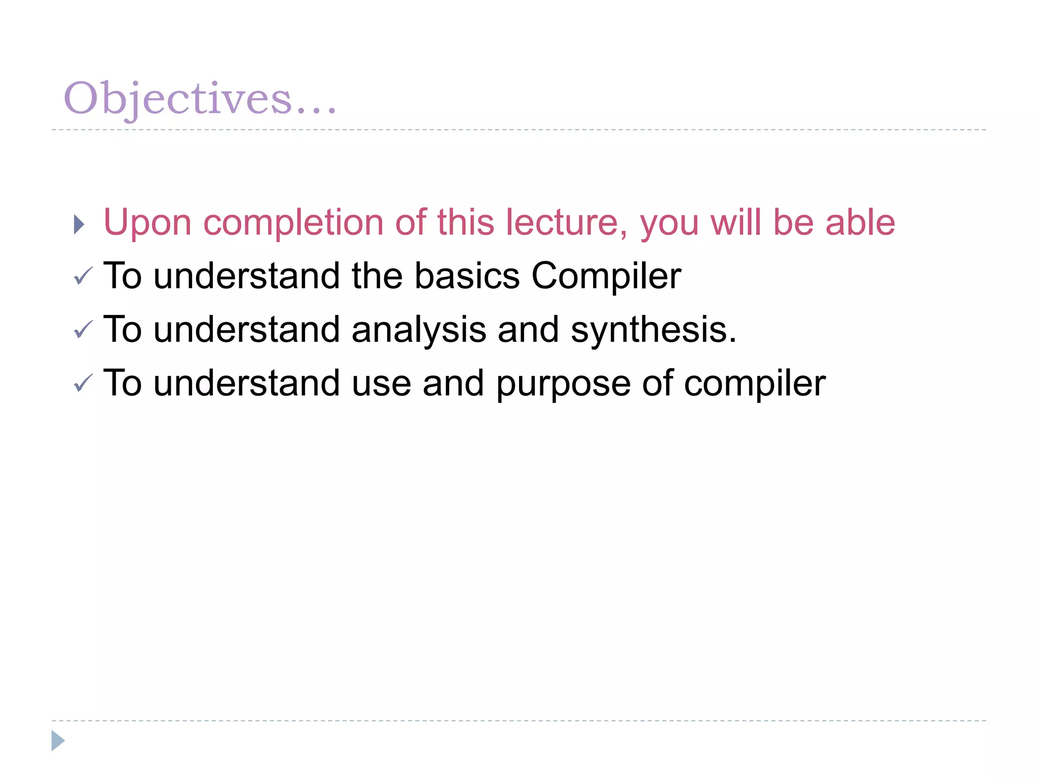 Objectives…
 Upon completion of this lecture, you will be able
 To understand the basics Compiler
 To understand analysis and synthesis.
 To understand use and purpose of compiler
 