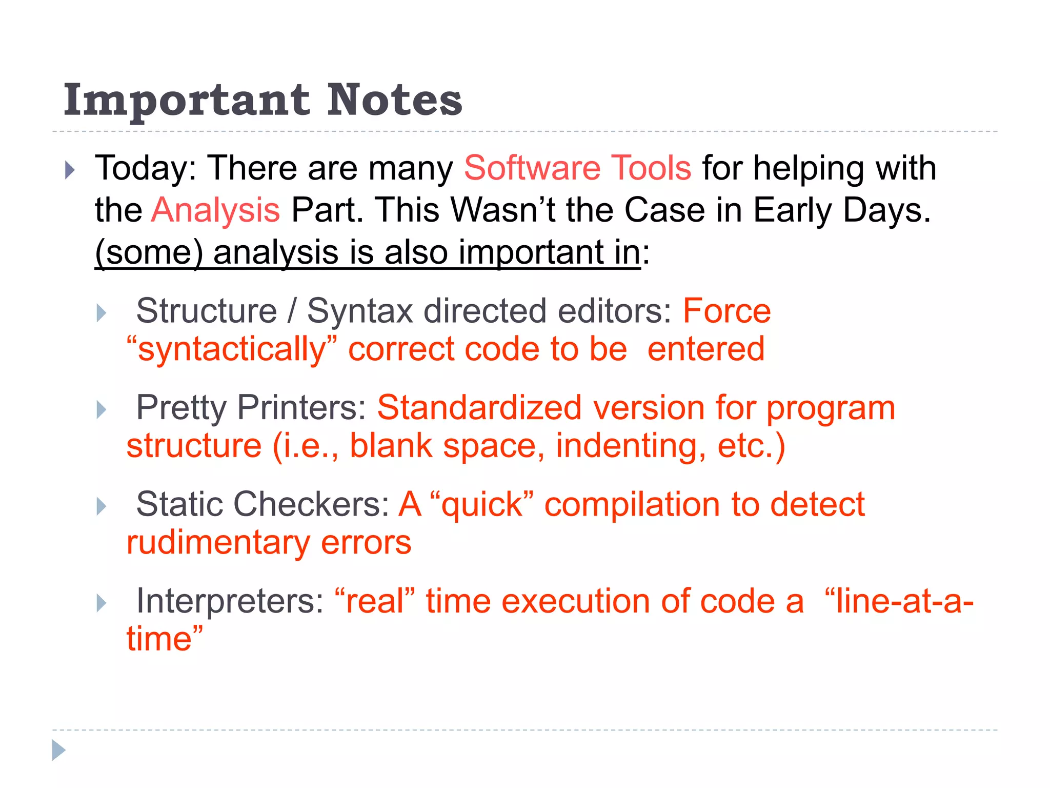 Important Notes
 Today: There are many Software Tools for helping with
the Analysis Part. This Wasn’t the Case in Early Days.
(some) analysis is also important in:
 Structure / Syntax directed editors: Force
“syntactically” correct code to be entered
 Pretty Printers: Standardized version for program
structure (i.e., blank space, indenting, etc.)
 Static Checkers: A “quick” compilation to detect
rudimentary errors
 Interpreters: “real” time execution of code a “line-at-a-
time”
 