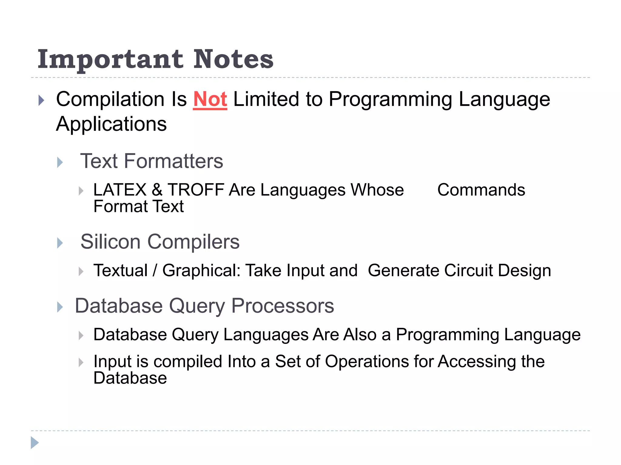 Important Notes
 Compilation Is Not Limited to Programming Language
Applications
 Text Formatters
 LATEX & TROFF Are Languages Whose Commands
Format Text
 Silicon Compilers
 Textual / Graphical: Take Input and Generate Circuit Design
 Database Query Processors
 Database Query Languages Are Also a Programming Language
 Input is compiled Into a Set of Operations for Accessing the
Database
 
