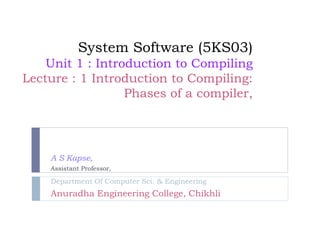 System Software (5KS03)
Unit 1 : Introduction to Compiling
Lecture : 1 Introduction to Compiling:
Phases of a compiler,
A S Kapse,
Assistant Professor,
Department Of Computer Sci. & Engineering
Anuradha Engineering College, Chikhli
 