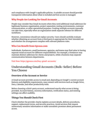 and compliance with Google's applicable policies. A suitable account should provide
transparent information about what is included and how access is managed.
Why People Are Looking for Gmail Accounts
People may consider Buy Gmail Accounts when they need additional email addresses for
legitimate business organization, project separation, testing environments, customer
communication, or other operational purposes. Creating multiple accounts manually
can take time, especially when an organization needs separate inboxes for different
workflows.
However, convenience should not replace security. Users should carefully evaluate
whether obtaining an account from a third party is appropriate for their intended use
and whether the arrangement complies with relevant platform rules.
Who Can Benefit from Gpvaus.com
Individuals, freelancers, small businesses, agencies, and teams may find value in having
separate email accounts for different responsibilities. For example, a freelancer may
maintain distinct addresses for clients and projects, while a business may separate
communication between departments.
Visit Now: https://gpvaus.com/buy-gmail-accounts/
Understanding Gmail Accounts (Bulk-Seller) Before
You Choose
Overview of the Account or Service
A Gmail account provides access to email and, depending on Google's current account
features and eligibility requirements, may connect with services such as Google Drive,
Docs, Calendar, and other productivity tools.
Before choosing a third-party account, understand exactly what access is being
provided. Account history, recovery information, verification status, and existing
settings can affect usability.
Things You Should Check First
Check whether the provider clearly explains account details, delivery procedures,
support, replacement terms, and security practices. Avoid services that request
unnecessary sensitive information or make unrealistic promises about permanent
access.
 