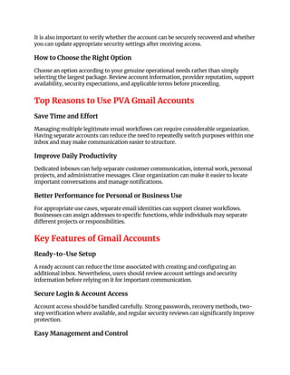 It is also important to verify whether the account can be securely recovered and whether
you can update appropriate security settings after receiving access.
How to Choose the Right Option
Choose an option according to your genuine operational needs rather than simply
selecting the largest package. Review account information, provider reputation, support
availability, security expectations, and applicable terms before proceeding.
Top Reasons to Use PVA Gmail Accounts
Save Time and Effort
Managing multiple legitimate email workflows can require considerable organization.
Having separate accounts can reduce the need to repeatedly switch purposes within one
inbox and may make communication easier to structure.
Improve Daily Productivity
Dedicated inboxes can help separate customer communication, internal work, personal
projects, and administrative messages. Clear organization can make it easier to locate
important conversations and manage notifications.
Better Performance for Personal or Business Use
For appropriate use cases, separate email identities can support cleaner workflows.
Businesses can assign addresses to specific functions, while individuals may separate
different projects or responsibilities.
Key Features of Gmail Accounts
Ready-to-Use Setup
A ready account can reduce the time associated with creating and configuring an
additional inbox. Nevertheless, users should review account settings and security
information before relying on it for important communication.
Secure Login & Account Access
Account access should be handled carefully. Strong passwords, recovery methods, two-
step verification where available, and regular security reviews can significantly improve
protection.
Easy Management and Control
 