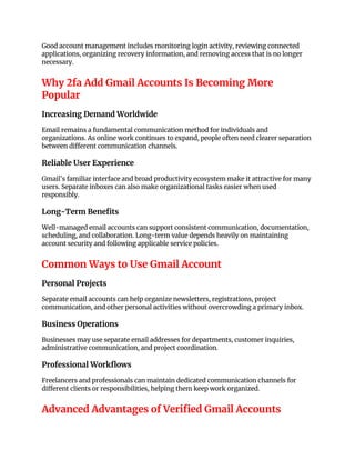 Good account management includes monitoring login activity, reviewing connected
applications, organizing recovery information, and removing access that is no longer
necessary.
Why 2fa Add Gmail Accounts Is Becoming More
Popular
Increasing Demand Worldwide
Email remains a fundamental communication method for individuals and
organizations. As online work continues to expand, people often need clearer separation
between different communication channels.
Reliable User Experience
Gmail's familiar interface and broad productivity ecosystem make it attractive for many
users. Separate inboxes can also make organizational tasks easier when used
responsibly.
Long-Term Benefits
Well-managed email accounts can support consistent communication, documentation,
scheduling, and collaboration. Long-term value depends heavily on maintaining
account security and following applicable service policies.
Common Ways to Use Gmail Account
Personal Projects
Separate email accounts can help organize newsletters, registrations, project
communication, and other personal activities without overcrowding a primary inbox.
Business Operations
Businesses may use separate email addresses for departments, customer inquiries,
administrative communication, and project coordination.
Professional Workflows
Freelancers and professionals can maintain dedicated communication channels for
different clients or responsibilities, helping them keep work organized.
Advanced Advantages of Verified Gmail Accounts
 