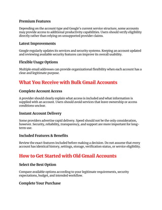 Premium Features
Depending on the account type and Google's current service structure, some accounts
may provide access to additional productivity capabilities. Users should verify eligibility
directly rather than relying on unsupported provider claims.
Latest Improvements
Google regularly updates its services and security systems. Keeping an account updated
and reviewing available security features can improve its overall usability.
Flexible Usage Options
Multiple email addresses can provide organizational flexibility when each account has a
clear and legitimate purpose.
What You Receive with Bulk Gmail Accounts
Complete Account Access
A provider should clearly explain what access is included and what information is
supplied with an account. Users should avoid services that leave ownership or access
conditions unclear.
Instant Account Delivery
Some providers advertise rapid delivery. Speed should not be the only consideration,
however. Security, reliability, transparency, and support are more important for long-
term use.
Included Features & Benefits
Review the exact features included before making a decision. Do not assume that every
account has identical history, settings, storage, verification status, or service eligibility.
How to Get Started with Old Gmail Accounts
Select the Best Option
Compare available options according to your legitimate requirements, security
expectations, budget, and intended workflow.
Complete Your Purchase
 